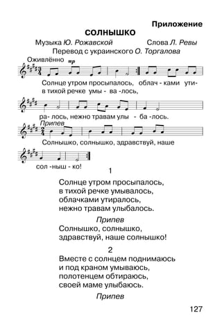 127
Приложение
СОЛНЫШКО
Музыка Ю. Рожавской Слова Л. Ревы
Перевод с украинского О. Торгалова


     
       


 
  
      



       


 
1
Солнце утром просыпалось,
в тихой речке умывалось,
облачками утиралось,
нежно травам улыбалось.
Припев
Солнышко, солнышко,
здравствуй, наше солнышко!
2
Вместе с солнцем поднимаюсь
и под краном умываюсь,
полотенцем обтираюсь,
своей маме улыбаюсь.
Припев
 