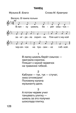 128
ТАНЕЦ
Музыка В. Блага Слова М. Кравчука



1
В лапку шмель берёт смычок —
заиграла скрипка.
Пляшет с мухой червячок
на травинке гибкой.
2
Каблуки — тук, тук — стучат,
лихо отплясали!
Половину калача
музыканту дали.
3
А потом червяк учил
танцевать улитку —
шмель за это получил
шоколада плитку.
 