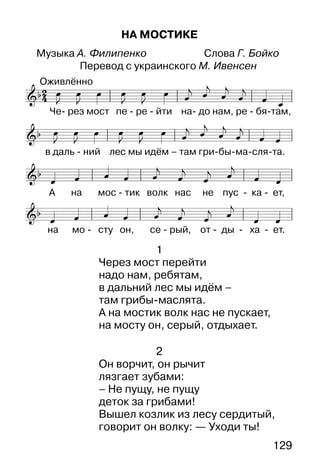 129
НА МОСТИКЕ
Музыка А. Филипенко Слова Г. Бойко
Перевод с украинского М. Ивенсен
1
Через мост перейти
надо нам, ребятам,
в дальний лес мы идём –
там грибы-маслята.
А на мостик волк нас не пускает,
на мосту он, серый, отдыхает.
2
Он ворчит, он рычит
лязгает зубами:
– Не пущу, не пущу
деток за грибами!
Вышел козлик из лесу сердитый,
говорит он волку: — Уходи ты!
 