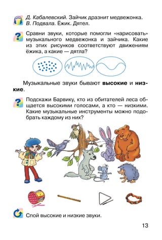 13
Д. Кабалевский. Зайчик дразнит медвежонка.
В. Подвала. Ёжик. Дятел.
Сравни звуки, которые помогли «нарисовать»
музыкального медвежонка и зайчика. Какие
из этих рисунков соответствуют движениям
ёжика, а какие — дятла?
Музыкальные звуки бывают высокие и низ-
кие.
Подскажи Барвику, кто из обитателей леса об-
щается высокими голосами, а кто — низкими.
Какие музыкальные инструменты можно подо-
брать каждому из них?
Спой высокие и низкие звуки.
 