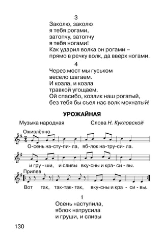 130
1
Осень наступила,
яблок натрусила
и груши, и сливы
3
Заколю, заколю
я тебя рогами,
затопчу, затопчу
я тебя ногами!
Как ударил волка он рогами –
прямо в речку волк, да вверх ногами.
4
Через мост мы гуськом
весело шагаем.
И козла, и козла
травкой угощаем.
Ой спасибо, козлик наш рогатый,
без тебя бы съел нас волк мохнатый!
УРОЖАЙНАЯ
Музыка народная Слова Н. Кукловской
 
