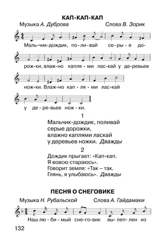 132
ПЕСНЯ О СНЕГОВИКЕ
Музыка Н. Рубальской Слова А. Гайдамаки
КАП-КАП-КАП
Музыка А. Дуброва Слова В. Зорик
1
Мальчик-дождик, поливай
серые дорожки,
влажно каплями ласкай
у деревьев ножки. Дважды
2
Дождик прыгает: «Кап-кап.
Я вовсю стараюсь».
Говорит земля: «Так – так.
Глянь, я улыбаюсь». Дважды
 