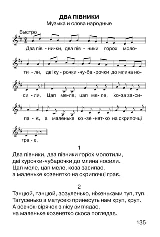 135
ДВА ПІВНИКИ
Музыка и слова народные
1
Два півники, два півники горох молотили,
дві курочки-чубарочки до млина носили.
Цап меле, цап меле, коза засипає,
а маленьке козенятко на скрипочці грає.
2
Танцюй, танцюй, зозуленько, ніженьками туп, туп.
Татусенько з матусею принесуть нам круп, круп.
А вовчок-сірячок з лісу виглядає,
на маленьке козенятко скоса поглядає.
 