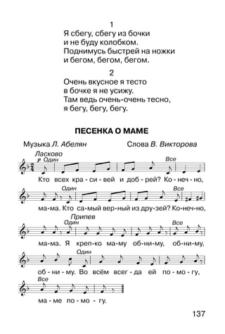 137
Припев
Ласково
Один
Один
Один
Все
Все
Все
Все
Один
1
Я сбегу, сбегу из бочки
и не буду колобком.
Поднимусь быстрей на ножки
и бегом, бегом, бегом.
2
Очень вкусное я тесто
в бочке я не усижу.
Там ведь очень-очень тесно,
я бегу, бегу, бегу.
ПЕСЕНКА О МАМЕ
Музыка Л. Абелян Слова В. Викторова
 