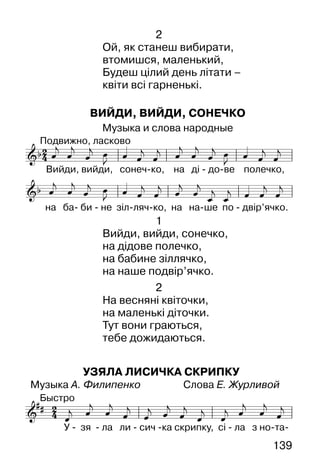 139
2
Ой, як станеш вибирати,
втомишся, маленький,
Будеш цілий день літати –
квіти всі гарненькі.
ВИЙДИ, ВИЙДИ, СОНЕЧКО
Музыка и слова народные
1
Вийди, вийди, сонечко,
на дідове полечко,
на бабине зіллячко,
на наше подвір’ячко.
2
На весняні квіточки,
на маленькі діточки.
Тут вони граються,
тебе дожидаються.
УЗЯЛА ЛИСИЧКА СКРИПКУ
Музыка А. Филипенко Слова Е. Журливой
 