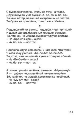 141
1
С букварём уселись куклы на лугу, на траве.
Дружно куклы учат буквы: «А, бэ, вэ, а, бэ, вэ».
Ты нам, ветер, не мешай и страницы не листай.
Ты буквы не прочтёшь, только нас собьёшь.
2
Подошёл утёнок важно, подошёл: «Кря-кря-кря!»
И давай щипать бумажный корешок букваря.
Ты, утёнок, не мешай, кукол с толку не сбивай.
– Не «Кря-кря-кря!», а как?
– «А, бэ, вэ» — вот так!
3
Подошла, стуча копытцем, к нам коза. Что тебе?
Я коза хочу учиться. «Бе-бе-бе! Бе-бе-бе!»
Ты, коза, нам не мешай, кукол с толку не сбивай.
– Не «Бе-бе-бе!», а как?
– «А, бэ, вэ» — вот так!
4
А потом пришёл телёнок, замычал: «Му-му-му!»
Я — телёнок несмышлёный ничего не пойму.
Эй, телёнок, не мешай, кукол столку не сбивай.
– Не «Му-му-му!», а как?
– «А, бэ, вэ» — вот так!
 