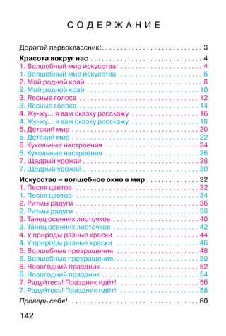 142
С О Д Е Р Ж А Н И Е
Дорогой первоклассник!. . . . . . . . . . . . . . . . . . . . . . . . . . . 3
Красота вокруг нас . . . . . . . . . . . . . . . . . . . . . . . . . . . . . . 4
1. Волшебный мир искусства . . . . . . . . . . . . . . . . . . . . . . 4
1. Волшебный мир искусства . . . . . . . . . . . . . . . . . . . . . . 6
2. Мой родной край . . . . . . . . . . . . . . . . . . . . . . . . . . . . . . . 8
2. Мой родной край . . . . . . . . . . . . . . . . . . . . . . . . . . . . . . 10
3. Лесные голоса . . . . . . . . . . . . . . . . . . . . . . . . . . . . . . . . 12
3. Лесные голоса . . . . . . . . . . . . . . . . . . . . . . . . . . . . . . . . 14
4. Жу-жу… я вам сказку расскажу . . . . . . . . . . . . . . . . . . 16
4. Жу-жу… я вам сказку расскажу . . . . . . . . . . . . . . . . . . 18
5. Детский мир . . . . . . . . . . . . . . . . . . . . . . . . . . . . . . . . . . 20
5. Детский мир . . . . . . . . . . . . . . . . . . . . . . . . . . . . . . . . . . 22
6. Кукольные настроения . . . . . . . . . . . . . . . . . . . . . . . . . 24
6. Кукольные настроения . . . . . . . . . . . . . . . . . . . . . . . . . 26
7. Щедрый урожай . . . . . . . . . . . . . . . . . . . . . . . . . . . . . . . 28
7. Щедрый урожай . . . . . . . . . . . . . . . . . . . . . . . . . . . . . . . 30
Искусство – волшебное окно в мир . . . . . . . . . . . . . . 32
1. Песня цветов . . . . . . . . . . . . . . . . . . . . . . . . . . . . . . . . . 32
1. Песня цветов . . . . . . . . . . . . . . . . . . . . . . . . . . . . . . . . . 34
2. Ритмы радуги . . . . . . . . . . . . . . . . . . . . . . . . . . . . . . . . . 36
2. Ритмы радуги . . . . . . . . . . . . . . . . . . . . . . . . . . . . . . . . . 38
3. Танец осенних листочков . . . . . . . . . . . . . . . . . . . . . . . 40
3. Танец осенних листочков . . . . . . . . . . . . . . . . . . . . . . . 42
4. У природы разные краски . . . . . . . . . . . . . . . . . . . . . . 44
4. У природы разные краски . . . . . . . . . . . . . . . . . . . . . . 46
5. Волшебные превращения . . . . . . . . . . . . . . . . . . . . . . 48
5. Волшебные превращения. . . . . . . . . . . . . . . . . . . . . . . 50
6. Новогодний праздник . . . . . . . . . . . . . . . . . . . . . . . . . . 52
6. Новогодний праздник . . . . . . . . . . . . . . . . . . . . . . . . . . 54
7. Радуйтесь! Праздник идёт! . . . . . . . . . . . . . . . . . . . . . 56
7. Радуйтесь! Праздник идёт! . . . . . . . . . . . . . . . . . . . . . 58
Проверь себя! . . . . . . . . . . . . . . . . . . . . . . . . . . . . . . . . . . 60
 