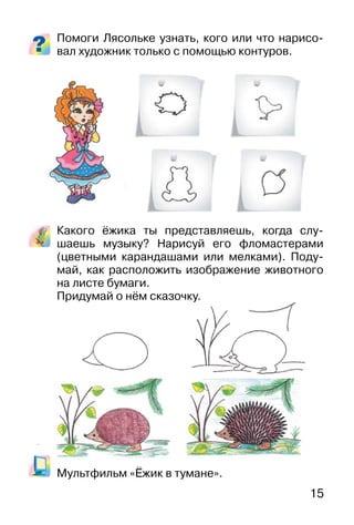 15
Помоги Лясольке узнать, кого или что нарисо-
вал художник только с помощью контуров.
Какого ёжика ты представляешь, когда слу-
шаешь музыку? Нарисуй его фломастерами
(цветными карандашами или мелками). Поду-
май, как расположить изображение животного
на листе бумаги.
Придумай о нём сказочку.
Мультфильм «Ёжик в тумане».
 