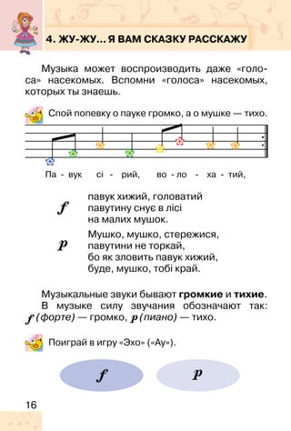 16
4. ЖУ-ЖУ...Я ВАМ СКАЗКУ РАССКАЖУ
Музыка может воспроизводить даже «голо-
са» насекомых. Вспомни «голоса» насекомых,
которых ты знаешь.
Спой попевку о пауке громко, а о мушке — тихо.
павук хижий, головатий
павутину снує в лісі
на малих мушок.
Мушко, мушко, стережися,
павутини не торкай,
бо як зловить павук хижий,
буде, мушко, тобі край.
Музыкальные звуки бывают громкие и тихие.
В музыке силу звучания обозначают так:
(форте) — громко, (пиано) — тихо.
Поиграй в игру «Эхо» («Ау»).
Па � вук сі � рий, во � ло � ха � тий,
 