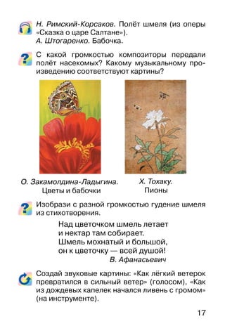 17
Н. Римский-Корсаков. Полёт шмеля (из оперы
«Сказка о царе Салтане»).
А. Штогаренко. Бабочка.
С какой громкостью композиторы передали
полёт насекомых? Какому музыкальному про-
изведению соответствуют картины?
Изобрази с разной громкостью гудение шмеля
из стихотворения.
Над цветочком шмель летает
и нектар там собирает.
Шмель мохнатый и большой,
он к цветочку — всей душой!
В. Афанасьевич
Создай звуковые картины: «Как лёгкий ветерок
превратился в сильный ветер» (голосом), «Как
из дождевых капелек начался ливень с громом»
(на инструменте).
О. Закамолдина-Ладыгина.
Цветы и бабочки
Х. Тохаку.
Пионы
 