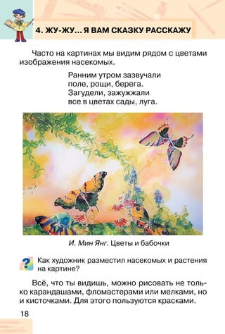 18
4. ЖУ-ЖУ...Я ВАМ СКАЗКУ РАССКАЖУ
Часто на картинах мы видим рядом с цветами
изображения насекомых.
Ранним утром зазвучали
поле, рощи, берега.
Загудели, зажужжали
все в цветах сады, луга.
Как художник разместил насекомых и растения
на картине?
Всё, что ты видишь, можно рисовать не толь-
ко карандашами, фломастерами или мелками, но
и кисточками. Для этого пользуются красками.
И. Мин Янг. Цветы и бабочки
 