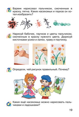 19
Барвик нарисовал пальчиком, смоченным в
краску, пятна. Каких насекомых и пауков он хо-
тел изобразить?
Нарисуй бабочек, паучков и цветы пальчиком,
смоченным в краску нужного цвета. Дорисуй
кисточками усики и лапки, траву и паутинку.
Определи, чей рисунок правильный. Почему?
Каких ещё насекомых можно нарисовать паль-
чиками и ладошками?
 