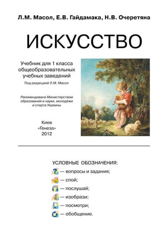 Л.М. Масол, Е.В. Гайдамака, Н.В. Очеретяна
ИСКУССТВО
Учебник для 1 класса
общеобразовательных
учебных заведений
Под редакцией Л.М. Масол
Рекомендовано Министерством
образования и науки, молодёжи
и спорта Украины
Киев
«Генеза»
2012
УСЛОВНЫЕ ОБОЗНАЧЕНИЯ:
— вопросы и задания;
— спой;
— послушай;
— изобрази;
— посмотри;
— обобщение.
 