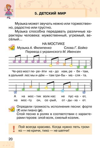 20
5. ДЕТСКИЙ МИР
Музыка может звучать нежно или торжествен-
но, радостно или грустно.
Музыка способна передавать различные ха-
рактеры человека: мужественный, угрюмый, ве-
сёлый…
НА МОСТИКЕ
Музыка А. Филипенко Слова Г. Бойко
Перевод с украинского М. Ивенсен
Определи громкость исполнения песни: форте
(f) или пиано (p).
Спой песню в ролях в соответствии с характе-
рами героев: злой волк, смелый козлик.
Пой всегда красиво. Когда нужно петь гром-
ко — не кричи, тихо — не шепчи!
Че-рез мост пе- ре- йти на - до нам, ре - бя - там,
в дальний лес мы и-дём — там гри-бы - ма - сля - та.
А на мос - тик волк нас не пус -ка - ет,
на мос -ту он, се -рый, от - ды - ха - ет.
 