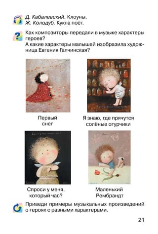 21
Д. Кабалевский. Клоуны.
Ж. Колодуб. Кукла поёт.
Как композиторы передали в музыке характеры
героев?
А какие характеры малышей изобразила худож-
ница Евгения Гапчинская?
Приведи примеры музыкальных произведений
о героях с разными характерами.
Первый
снег
Я знаю, где прячутся
солёные огурчики
Спроси у меня,
который час?
Маленький
Рембрандт
 
