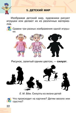 22
5. ДЕТСКИЙ МИР
Изображая детский мир, художники рисуют
игрушки или делают их из различных материа-
лов.
Сравни три разных изображения одной игруш-
ки.
Рисунок, залитый одним цветом, — силуэт.
Что происходит на картине? Детям весело или
грустно?
Е. М. Бём. Силуэты из жизни детей
 