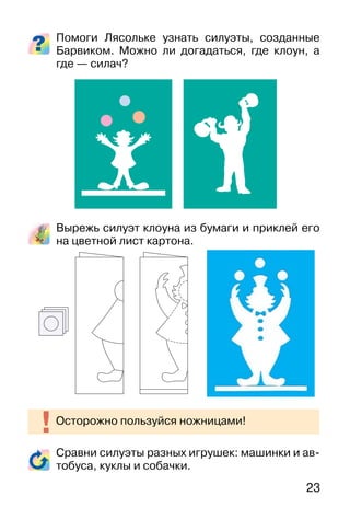 23
Помоги Лясольке узнать силуэты, созданные
Барвиком. Можно ли догадаться, где клоун, а
где — силач?
Вырежь силуэт клоуна из бумаги и приклей его
на цветной лист картона.
Сравни силуэты разных игрушек: машинки и ав-
тобуса, куклы и собачки.
Осторожно пользуйся ножницами!
 