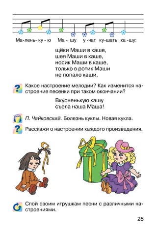 25
щёки Маши в каше,
шея Маши в каше,
носик Маши в каше,
только в ротик Маши
не попало каши.
Какое настроение мелодии? Как изменится на-
строение песенки при таком окончании?
Вкусненькую кашу
съела наша Маша!
П. Чайковский. Болезнь куклы. Новая кукла.
Расскажи о настроении каждого произведения.
Спой своим игрушкам песни с различными на-
строениями.
Ма-лень- ку - ю Ма - шу у -чат ку-шать ка -шу:
 