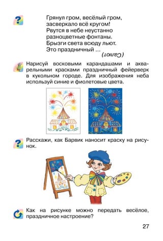 27
Грянул гром, весёлый гром,
засверкало всё кругом!
Рвутся в небе неустанно
разноцветные фонтаны.
Брызги света всюду льют.
Это праздничный …
Нарисуй восковыми карандашами и аква-
рельными красками праздничный фейерверк
в кукольном городе. Для изображения неба
используй синие и фиолетовые цвета.
Расскажи, как Барвик наносит краску на рису-
нок.
Как на рисунке можно передать весёлое,
праздничное настроение?
(Салют)
 