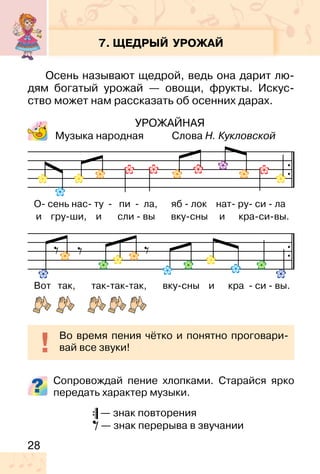 28
7. ЩЕДРЫЙ УРОЖАЙ
Осень называют щедрой, ведь она дарит лю-
дям богатый урожай — овощи, фрукты. Искус-
ство может нам рассказать об осенних дарах.
УРОЖАЙНАЯ
Музыка народная Слова Н. Кукловской
Сопровождай пение хлопками. Старайся ярко
передать характер музыки.
— знак повторения
— знак перерыва в звучании
Во время пения чётко и понятно проговари-
вай все звуки!
О- сень нас- ту - пи - ла, яб - лок нат- ру- си - ла
и гру-ши, и сли - вы вку-сны и кра-си-вы.
Вот так, так-так-так, вку-сны и кра - си - вы.
 