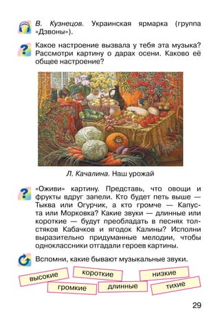 29
В. Кузнецов. Украинская ярмарка (группа
«Дзвоны»).
Какое настроение вызвала у тебя эта музыка?
Рассмотри картину о дарах осени. Каково её
общее настроение?
«Оживи» картину. Представь, что овощи и
фрукты вдруг запели. Кто будет петь выше —
Тыква или Огурчик, а кто громче — Капус-
та или Морковка? Какие звуки — длинные или
короткие — будут преобладать в песнях тол-
стяков Кабачков и ягодок Калины? Исполни
выразительно придуманные мелодии, чтобы
одноклассники отгадали героев картины.
Вспомни, какие бывают музыкальные звуки.
Л. Качалина. Наш урожай
короткие
громкие тихиедлинные
низкие
высокие
 