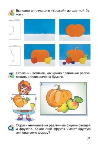 31
Выполни аппликацию «Урожай» из цветной бу-
маги.
Объясни Лясольке, как нужно правильно распо-
ложить аппликацию на бумаге.
Обрати внимание на различные формы овощей
и фруктов. Какие ещё фрукты имеют круглую
или овальную форму?
 