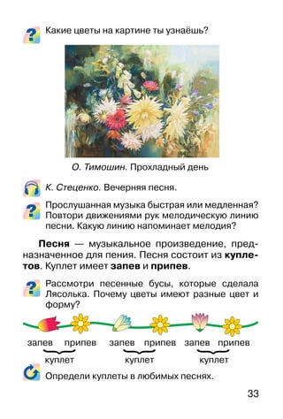 33
Какие цветы на картине ты узнаёшь?
К. Стеценко. Вечерняя песня.
Прослушанная музыка быстрая или медленная?
Повтори движениями рук мелодическую линию
песни. Какую линию напоминает мелодия?
Песня — музыкальное произведение, пред-
назначенное для пения. Песня состоит из купле-
тов. Куплет имеет запев и припев.
Рассмотри песенные бусы, которые сделала
Лясолька. Почему цветы имеют разные цвет и
форму?
Определи куплеты в любимых песнях.
О. Тимошин. Прохладный день
куплеткуплеткуплет
запев запев запевприпев припев припев
}
}
}
 
