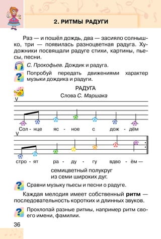 36
2. РИТМЫ РАДУГИ
Раз — и пошёл дождь, два — засияло солныш-
ко, три — появилась разноцветная радуга. Ху-
дожники посвящали радуге стихи, картины, пье-
сы, песни.
С. Прокофьев. Дождик и радуга.
Попробуй передать движениями характер
музыки дождика и радуги.
РАДУГА
Сравни музыку пьесы и песни о радуге.
Каждая мелодия имеет собственный ритм —
последовательность коротких и длинных звуков.
Прохлопай разные ритмы, например ритм сво-
его имени, фамилии.
V
Слова С. Маршака
V
Сол - нце яс - ное с дож - дём
стро - ят ра - ду - гу вдво - ём —
семицветный полукруг
из семи широких дуг.
 