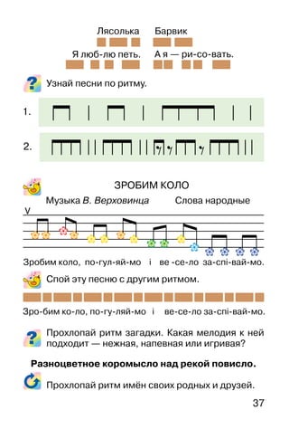 37
Узнай песни по ритму.
ЗРОБИМ КОЛО
Музыка В. Верховинца Слова народные
Спой эту песню с другим ритмом.
Прохлопай ритм загадки. Какая мелодия к ней
подходит — нежная, напевная или игривая?
Разноцветное коромысло над рекой повисло.
Прохлопай ритм имён своих родных и друзей.
V
Я люб-лю петь. А я — ри-со-вать.
Лясолька Барвик
Зро-бим ко-ло, по-гу-ляй-мо і ве-се-ло за-спі-вай-мо.
Зробим коло, по-гул-яй-мо і ве -се-ло за-спі-вай-мо.
1.
2.
 