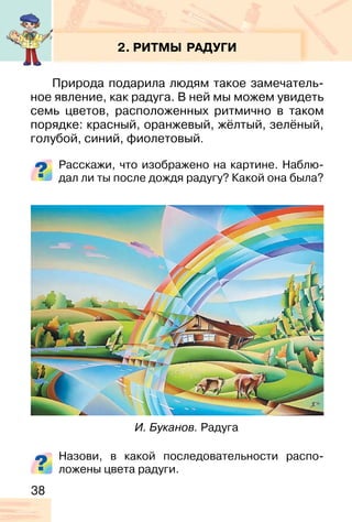 38
2. РИТМЫ РАДУГИ
Природа подарила людям такое замечатель-
ное явление, как радуга. В ней мы можем увидеть
семь цветов, расположенных ритмично в таком
порядке: красный, оранжевый, жёлтый, зелёный,
голубой, синий, фиолетовый.
Расскажи, что изображено на картине. Наблю-
дал ли ты после дождя радугу? Какой она была?
Назови, в какой последовательности распо-
ложены цвета радуги.
И. Буканов. Радуга
 