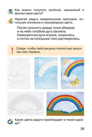 39
Как можно получить зелёный, оранжевый и
фиолетовый цвета?
Нарисуй радугу акварельными красками, ис-
пользуя основные и производные цвета.
После сильного дождя тучка убежала,
и на небе голубом дуга засияла.
Семицветная дуга играла, искрилась,
а потом на солнышке тихо растворилась.
Какие цвета радуги преобладают в твоей одеж-
де?
Следи, чтобы твой рисунок полностью запол-
нял лист бумаги.
 