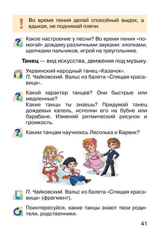 41
Какое настроение у песни? Во время пения «по-
могай» дождику различными звуками: хлопками,
щелчками пальчиков, игрой на треугольнике.
Танец — вид искусства, движения под музыку.
Украинский народный танец «Казачок».
П. Чайковский. Вальс из балета «Спящая краса-
вица».
Какой характер танцев? Они быстрые или
медленные?
Какие танцы ты знаешь? Придумай танец
дождевых капель, исполни его на бубне или
барабане. Изменяй ритмический рисунок и
громкость.
Каким танцам научились Лясолька и Барвик?
П. Чайковский. Вальс из балета «Спящая краса-
вица» (фрагмент).
Поинтересуйся, какие танцы знают твои роди-
тели, родственники.
Во время пения делай спокойный выдох, а
вдыхая, не поднимай плечи.
 