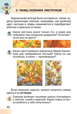 42
3. ТАНЕЦ ОСЕННИХ ЛИСТОЧКОВ
Художникам всегда было интересно, какие чу-
деса происходят осенью, например, как зелёный
цвет листьев и травы изменяется и приобретает
жёлтые и красные оттенки.
Какие листочки упали только что, а какие уже
побывали под холодным дождиком? Отличают-
ся ли они по цвету?
Какие цвета выбрала художница Мария Камин-
ская для изображения листьев? Какие из них
основные, а какие — производные?
Если смешать краски, можно получить новые
цвета и их оттенки.
Смешай зелёную гуашевую краску поочерёдно
с жёлтой, синей и красной. Какие новые оттен-
ки зелёного у тебя получились?
 