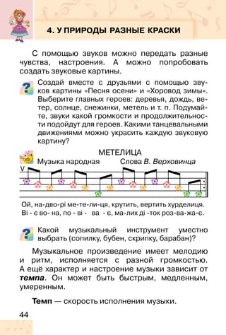 44
4. У ПРИРОДЫ РАЗНЫЕ КРАСКИ
С помощью звуков можно передать разные
чувства, настроения. А можно попробовать
создать звуковые картины.
Создай вместе с друзьями с помощью зву-
ков картины «Песня осени» и «Хоровод зимы».
Выберите главных героев: деревья, дождь, ве-
тер, солнце, снежинки, метель и т. п. Подумай-
те, звуки какой громкости и продолжительнос-
ти подойдут для героев. Какими танцевальными
движениями можно украсить каждую звуковую
картину?
МЕТЕЛИЦА
Музыка народная Слова В. Верховинца
Какой музыкальный инструмент уместно
выбрать (сопилку, бубен, скрипку, барабан)?
Музыкальное произведение имеет мелодию
и ритм, исполняется с разной громкостью.
А ещё характер и настроение музыки зависит от
темпа. Он может быть быстрым, медленным,
умеренным.
Темп — скорость исполнения музыки.
V
Ой, на-дво-рі ме-те-ли-ця, крутить, вертить хурделиця.
Ві - є во- на, по - ві - ва - є, ма-лих ді -ток роз-ва-жа-є.
 
