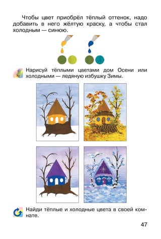 47
Чтобы цвет приобрёл тёплый оттенок, надо
добавить в него жёлтую краску, а чтобы стал
холодным — синюю.
Нарисуй тёплыми цветами дом Осени или
холодными — ледяную избушку Зимы.
Найди тёплые и холодные цвета в своей ком-
нате.
 