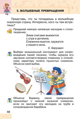 48
5. ВОЛШЕБНЫЕ ПРЕВРАЩЕНИЯ
Представь, что ты попадаешь в волшебную
сказочную страну. Интересно, кого ты там встре-
тишь?
Придумай нежную напевную мелодию к стихо-
творению.
Зима снегами вьюжится
с утра и дотемна.
Снежинки вьются, кружатся
у нашего окна.
С. Баруздин
Выбери музыкальный инструмент для сопро-
вождения своей песенки, чтобы окраска его
звучания соответствовала плавному и спокой-
ному характеру полёта пушистых снежинок.
Объясни свой выбор.
Объясни Барвику, какие превращения
произойдут с нежной музыкой снежинок,
если он заиграет эту мелодию на трубе в
сопровождении барабана.
 