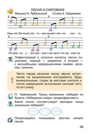 49
ПЕСНЯ О СНЕГОВИКЕ
Музыка Н. Рубальской Слова А. Гайдамаки
Пофантазируй и исполни куплеты песни по-
разному: первый — умеренно, а второй —
с волшебными превращениями (живее, весе-
лее, громче).
П. Чайковский. Танец маленьких лебедей из
балета «Лебединое озеро» (видеофрагмент).
Какие линии соответствуют мелодии танца
маленьких лебедей?
Потренируйся показывать жестом начало
пения.
VV
VV
Часто перед началом песни звучит вступ-
ление на музыкальном инструменте. Будь
внимательным, следи за жестами учителя и
после завершения вступления начинай петь
по его знаку.
Наш лю-би-мый сне - го - вик вылеп-лен из сне - га.
Он дав- но у - же при - вык к ра-дост-но-му сме-ху.
 