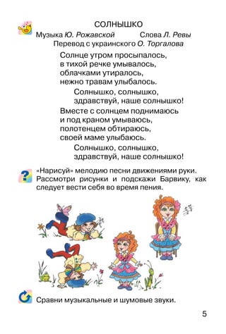 5
СОЛНЫШКО
Музыка Ю. Рожавской Слова Л. Ревы
Перевод с украинского О. Торгалова
Солнце утром просыпалось,
в тихой речке умывалось,
облачками утиралось,
нежно травам улыбалось.
Солнышко, солнышко,
здравствуй, наше солнышко!
Вместе с солнцем поднимаюсь
и под краном умываюсь,
полотенцем обтираюсь,
своей маме улыбаюсь.
Солнышко, солнышко,
здравствуй, наше солнышко!
«Нарисуй» мелодию песни движениями руки.
Рассмотри рисунки и подскажи Барвику, как
следует вести себя во время пения.
Сравни музыкальные и шумовые звуки.
 