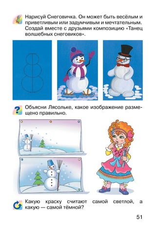 51
Нарисуй Снеговичка. Он может быть весёлым и
приветливым или задумчивым и мечтательным.
Создай вместе с друзьями композицию «Танец
волшебных снеговиков».
Объясни Лясольке, какое изображение разме-
щено правильно.
Какую краску считают самой светлой, а
какую — самой тёмной?
 