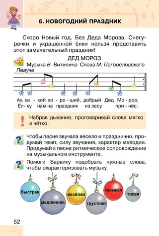 52
6. НОВОГОДНИЙ ПРАЗДНИК
Скоро Новый год. Без Деда Мороза, Снегу-
рочки и украшенной ёлки нельзя представить
этот замечательный праздник!
ДЕД МОРОЗ
Музыка В. Витилина Слова М. Погореловского
Чтобы песня звучала весело и празднично, про-
думай темп, силу звучания, характер мелодии.
Придумай к песне ритмическое сопровождение
на музыкальном инструменте.
Помоги Барвику подобрать нужные слова,
чтобы охарактеризовать музыку.
Ах, ка - кой хо - ро - ший, добрый Дед Мо - роз.
Ёл- ку нам на праздник из лесу при - нёс.
Набрав дыхание, проговаривай слова мягко
и чётко.
Певуче
 