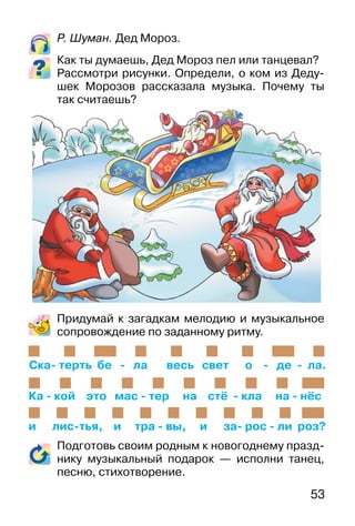 53
Р. Шуман. Дед Мороз.
Как ты думаешь, Дед Мороз пел или танцевал?
Рассмотри рисунки. Определи, о ком из Деду-
шек Морозов рассказала музыка. Почему ты
так считаешь?
Придумай к загадкам мелодию и музыкальное
сопровождение по заданному ритму.
Подготовь своим родным к новогоднему празд-
нику музыкальный подарок — исполни танец,
песню, стихотворение.
Ска- терть бе - ла весь свет о - де - ла.
Ка - кой это мас - тер на стё - кла на - нёс
и лис-тья, и тра - вы, и за- рос - ли роз?
 