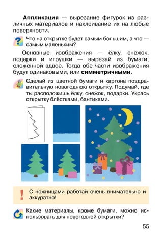 55
Аппликация — вырезание фигурок из раз-
личных материалов и наклеивание их на любые
поверхности.
Что на открытке будет самым большим, а что —
самым маленьким?
Основные изображения — ёлку, снежок,
подарки и игрушки — вырезай из бумаги,
сложенной вдвое. Тогда обе части изображения
будут одинаковыми, или симметричными.
Сделай из цветной бумаги и картона поздра-
вительную новогоднюю открытку. Подумай, где
ты расположишь ёлку, снежок, подарки. Укрась
открытку блёстками, бантиками.
Какие материалы, кроме бумаги, можно ис-
пользовать для новогодней открытки?
С ножницами работай очень внимательно и
аккуратно!
 