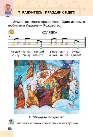 56
7. РАДУЙТЕСЬ! ПРАЗДНИК ИДЁТ!
Зимой так много праздников! Один из самых
любимых в Украине — Рождество.
КОЛЯДКА
Расскажи о своих впечатлениях от картины.
V
О. Збруцкая. Рождество
Ра-дуй - те- ся, лю -ди! У нас свя-то бу-де!
Бо - гу сві-чу ста-вте, а нам пи-ріг дай-те!
 