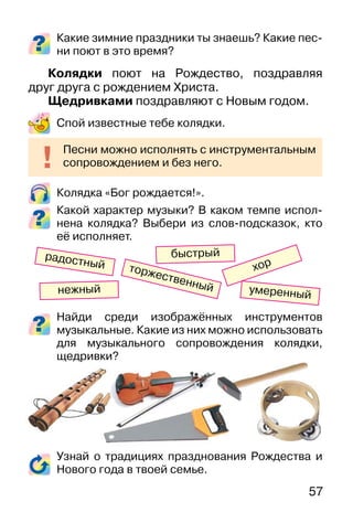 57
Какие зимние праздники ты знаешь? Какие пес-
ни поют в это время?
Колядки поют на Рождество, поздравляя
друг друга с рождением Христа.
Щедривками поздравляют с Новым годом.
Спой известные тебе колядки.
Колядка «Бог рождается!».
Какой характер музыки? В каком темпе испол-
нена колядка? Выбери из слов-подсказок, кто
её исполняет.
Найди среди изображённых инструментов
музыкальные. Какие из них можно использовать
для музыкального сопровождения колядки,
щедривки?
Узнай о традициях празднования Рождества и
Нового года в твоей семье.
Песни можно исполнять с инструментальным
сопровождением и без него.
хор
нежный
радостный
умеренный
торжественный
быстрый
 