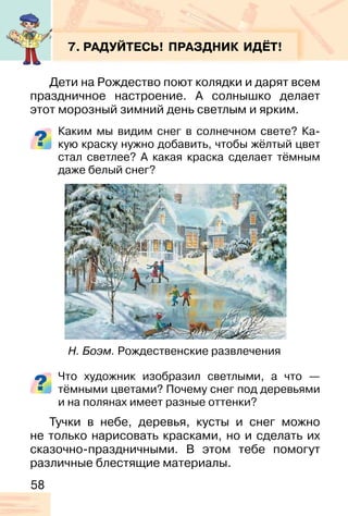 58
7. РАДУЙТЕСЬ! ПРАЗДНИК ИДЁТ!
Дети на Рождество поют колядки и дарят всем
праздничное настроение. А солнышко делает
этот морозный зимний день светлым и ярким.
Каким мы видим снег в солнечном свете? Ка-
кую краску нужно добавить, чтобы жёлтый цвет
стал светлее? А какая краска сделает тёмным
даже белый снег?
Что художник изобразил светлыми, а что —
тёмными цветами? Почему снег под деревьями
и на полянах имеет разные оттенки?
Тучки в небе, деревья, кусты и снег можно
не только нарисовать красками, но и сделать их
сказочно-праздничными. В этом тебе помогут
различные блестящие материалы.
Н. Боэм. Рождественские развлечения
 
