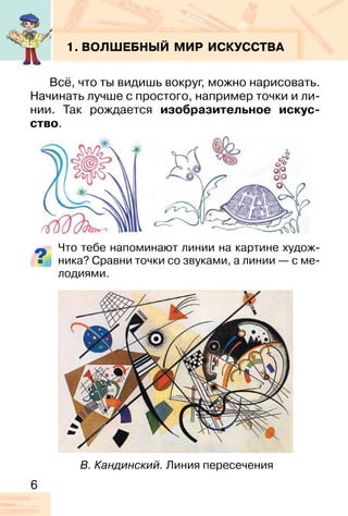 6
1. ВОЛШЕБНЫЙ МИР ИСКУССТВА
Всё, что ты видишь вокруг, можно нарисовать.
Начинать лучше с простого, например точки и ли-
нии. Так рождается изобразительное искус-
ство.
Что тебе напоминают линии на картине худож-
ника? Сравни точки со звуками, а линии — с ме-
лодиями.
В. Кандинский. Линия пересечения
 