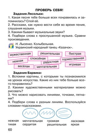 60
ПРОВЕРЬ СЕБЯ!
Задания Лясольки:
1. Какая песня тебе больше всех понравилась и за-
помнилась? Спой её.
2. Расскажи, как нужно вести себя во время пения,
слушания музыки.
3. Какими бывают музыкальные звуки?
4. Подбери слова к прослушанной музыке. Сравни
произведения.
Н. Лысенко. Колыбельная.
Украинский народный танец «Казачок».
мечтательная
сердитая
громкая
решительная
весёлая
торжественная
игривая
нежная
быстрая
мечтательная
мужественная
радостная
Задания Барвика:
1. Вспомни картины, с которыми ты познакомился
на уроках искусства. Какие из них тебе больше все-
го понравились?
2. Какими художественными материалами можно
рисовать?
3. Что можно нарисовать линиями, точками, пятна-
ми?
4. Подбери слова к разным линиям. Воспользуйся
словами-подсказками.
решительная
спокойная
нежная
тихая
ласковая
яркая
 