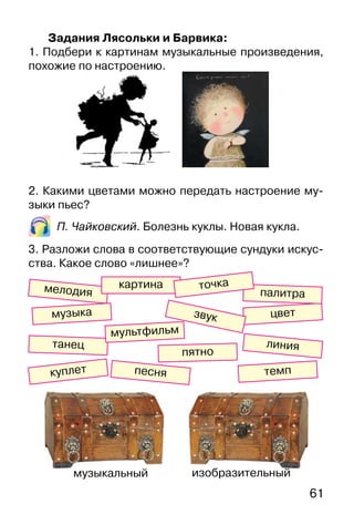 61
Задания Лясольки и Барвика:
1. Подбери к картинам музыкальные произведения,
похожие по настроению.
2. Какими цветами можно передать настроение му-
зыки пьес?
П. Чайковский. Болезнь куклы. Новая кукла.
3. Разложи слова в соответствующие сундуки искус-
ства. Какое слово «лишнее»?
цвет
куплет
звук
танец
мелодия
музыка
линия
картина
темп
мультфильм
пятно
палитра
песня
точка
музыкальный изобразительный
 