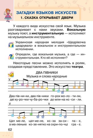 62
1. СКАЗКА ОТКРЫВАЕТ ДВЕРИ
У каждого вида искусства свой язык. Музыка
разговаривает с нами звуками. Вокальную
музыку поют, а инструментальную — исполняют
на музыкальном инструменте.
Украинская народная мелодия «Щедрівочка
щедрувала» в вокальном и инструментальном
исполнении.
Определи, где вокальная музыка, а где — ин-
струментальная. Кто её исполняет?
Некоторые песни можно исполнять в ролях,
создавая представление. Это искусство театра.
ДВА ПІВНИКИ
Музыка и слова народные
V V
VV
Два пів-ни-ки, два пів-ники го-рох мо-ло - ти-ли,
дві ку-ро-чки чу-ба-ро-чки до мли-на но -си - ли.
Цап ме-ле, цап ме-ле, ко -за за-си - па - є,
а ма-леньке ко-зе-нятко на скри-по-чці гра - є.
ЗАГАДКИ ЯЗЫКОВ ИСКУССТВ
 