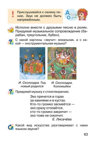 63
Исполни вместе с друзьями песню в ролях.
Придумай музыкальное сопровождение (ба-
рабан, треугольник, бубен).
С какой картины «звучит» вокальная, а с ка-
кой — инструментальная музыка?
Придумай музыку к стихотворению.
Эхо прячется в горах
за камнями и в кустах.
Кто-то громко засмеётся —
эхо сразу отзовётся,
кто-то громко закричит —
эхо тоже не смолчит.
Е. Лисачёва
Какой вид искусства разговаривает с нами
языком звуков?
Прислушивайся к своему пе-
нию. Звук не должен быть
напряжённым.
И. Сколоздра.
Коломыйки
И. Сколоздра. Год
новый родился
 